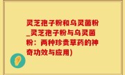 灵芝孢子粉和乌灵菌粉_灵芝孢子粉与乌灵菌粉：两种珍贵草药的神奇功效与应用)