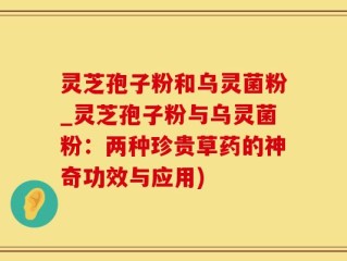 灵芝孢子粉和乌灵菌粉_灵芝孢子粉与乌灵菌粉：两种珍贵草药的神奇功效与应用)