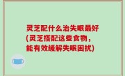 灵芝配什么治失眠最好(灵芝搭配这些食物，能有效缓解失眠困扰)