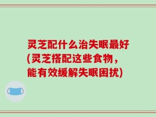 灵芝配什么治失眠最好(灵芝搭配这些食物，能有效缓解失眠困扰)