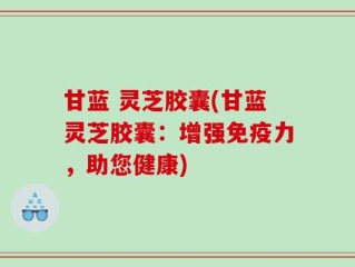 甘蓝 灵芝胶囊(甘蓝灵芝胶囊：增强免疫力，助您健康)