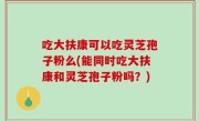 吃大扶康可以吃灵芝孢子粉么(能同时吃大扶康和灵芝孢子粉吗？)