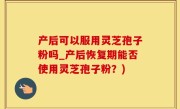 产后可以服用灵芝孢子粉吗_产后恢复期能否使用灵芝孢子粉？)