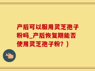 产后可以服用灵芝孢子粉吗_产后恢复期能否使用灵芝孢子粉？)