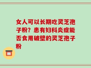 女人可以长期吃灵芝孢子粉？患有妇科炎症能否食用破壁的灵芝孢子粉