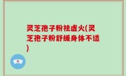 灵芝孢子粉祛虚火(灵芝孢子粉舒缓身体不适)