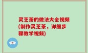 灵芝茶的做法大全视频(制作灵芝茶，详细步骤教学视频)