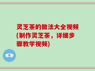 灵芝茶的做法大全视频(制作灵芝茶，详细步骤教学视频)