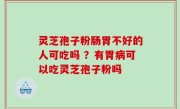 灵芝孢子粉肠胃不好的人可吃吗 ？有胃病可以吃灵芝孢子粉吗