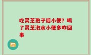 吃灵芝孢子后小便？喝了灵芝泡水小便多咋回事