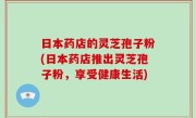 日本药店的灵芝孢子粉(日本药店推出灵芝孢子粉，享受健康生活)
