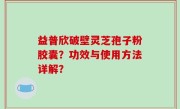 益普欣破壁灵芝孢子粉胶囊？功效与使用方法详解？