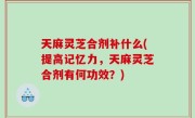 天麻灵芝合剂补什么(提高记忆力，天麻灵芝合剂有何功效？)