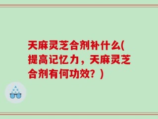 天麻灵芝合剂补什么(提高记忆力，天麻灵芝合剂有何功效？)
