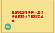 品客灵芝孢子粉一盒价格让你轻松了解购买成本