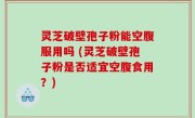 灵芝破壁孢子粉能空腹服用吗 (灵芝破壁孢子粉是否适宜空腹食用？)