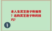 余人生灵芝孢子粉推荐？选购灵芝孢子粉的技巧？