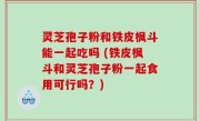 灵芝孢子粉和铁皮枫斗能一起吃吗 (铁皮枫斗和灵芝孢子粉一起食用可行吗？)