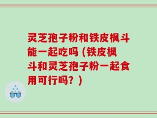 灵芝孢子粉和铁皮枫斗能一起吃吗 (铁皮枫斗和灵芝孢子粉一起食用可行吗？)