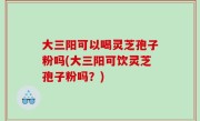 大三阳可以喝灵芝孢子粉吗(大三阳可饮灵芝孢子粉吗？)