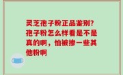 灵芝孢子粉正品鉴别？孢子粉怎么样看是不是真的啊，怕被掺一些其他粉啊