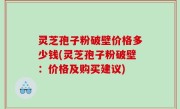 灵芝孢子粉破壁价格多少钱(灵芝孢子粉破壁：价格及购买建议)