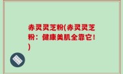赤灵灵芝粉(赤灵灵芝粉：健康美肌全靠它！)