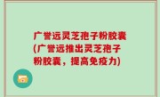 广誉远灵芝孢子粉胶囊(广誉远推出灵芝孢子粉胶囊，提高免疫力)