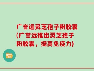 广誉远灵芝孢子粉胶囊(广誉远推出灵芝孢子粉胶囊，提高免疫力)