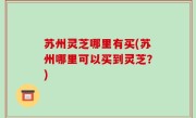 苏州灵芝哪里有买(苏州哪里可以买到灵芝？)
