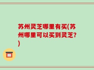 苏州灵芝哪里有买(苏州哪里可以买到灵芝？)