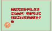 破壁灵芝孢子粉z芝素堂功效好？哪里可以买到正宗的灵芝破壁孢子粉