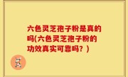 六色灵芝孢子粉是真的吗(六色灵芝孢子粉的功效真实可靠吗？)