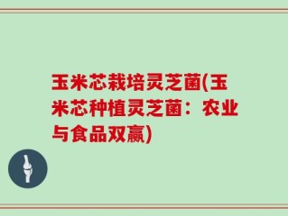 玉米芯栽培灵芝菌(玉米芯种植灵芝菌：农业与食品双赢)