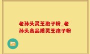 老孙头灵芝孢子粉_老孙头高品质灵芝孢子粉