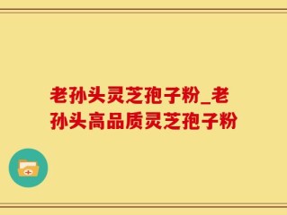 老孙头灵芝孢子粉_老孙头高品质灵芝孢子粉