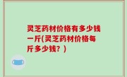 灵芝药材价格有多少钱一斤(灵芝药材价格每斤多少钱？)
