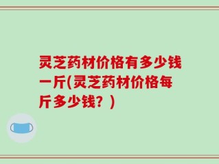 灵芝药材价格有多少钱一斤(灵芝药材价格每斤多少钱？)