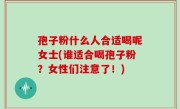 孢子粉什么人合适喝呢女士(谁适合喝孢子粉？女性们注意了！)