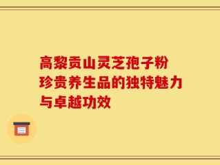 高黎贡山灵芝孢子粉 珍贵养生品的独特魅力与卓越功效
