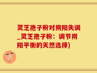 灵芝孢子粉对阴阳失调_灵芝孢子粉：调节阴阳平衡的天然选择)