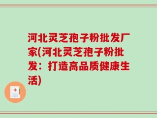 河北灵芝孢子粉批发厂家(河北灵芝孢子粉批发：打造高品质健康生活)