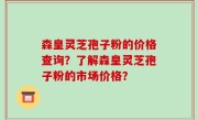 森皇灵芝孢子粉的价格查询？了解森皇灵芝孢子粉的市场价格？