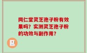 同仁堂灵芝孢子粉有效果吗？实测灵芝孢子粉的功效与副作用？