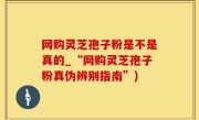 网购灵芝孢子粉是不是真的_“网购灵芝孢子粉真伪辨别指南”)