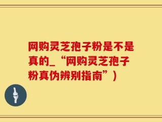 网购灵芝孢子粉是不是真的_“网购灵芝孢子粉真伪辨别指南”)