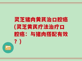 灵芝猪肉黄芪治口腔癌(灵芝黄芪疗法治疗口腔癌：与猪肉搭配有效？)