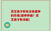 灵芝孢子粉有没有提神的作用(提神神器？灵芝孢子粉详解)