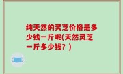 纯天然的灵芝价格是多少钱一斤呢(天然灵芝一斤多少钱？)