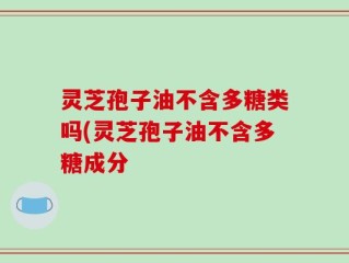 灵芝孢子油不含多糖类吗(灵芝孢子油不含多糖成分